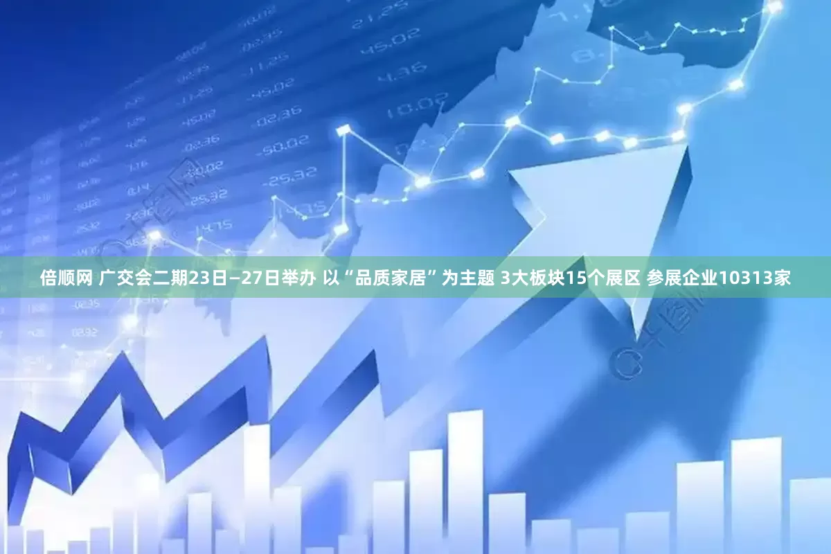 倍顺网 广交会二期23日—27日举办 以“品质家居”为主题 3大板块15个展区 参展企业10313家