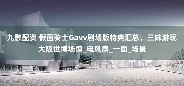 九融配资 假面骑士Gavv剧场版特典汇总，三妹游玩大阪世博场馆_电风扇_一面_场景