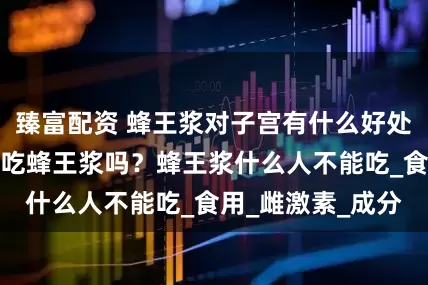 臻富配资 蜂王浆对子宫有什么好处？有乳腺增生能吃蜂王浆吗？蜂王浆什么人不能吃_食用_雌激素_成分