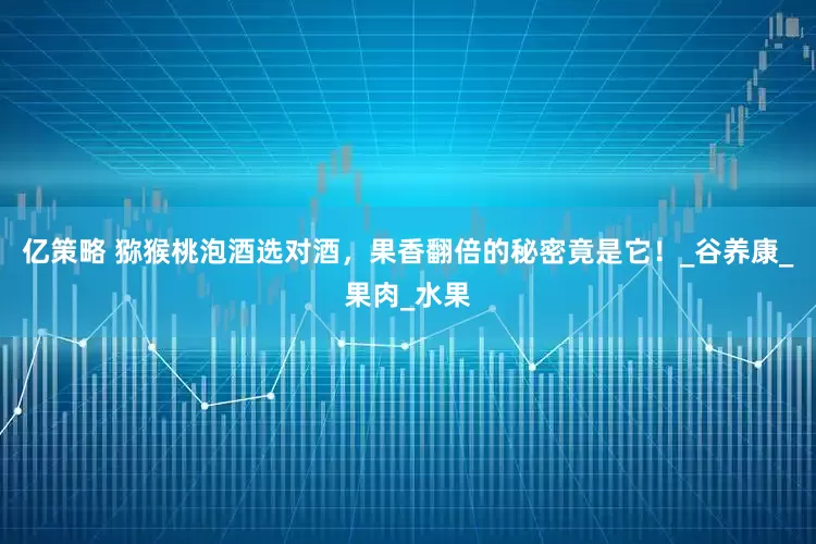 亿策略 猕猴桃泡酒选对酒，果香翻倍的秘密竟是它！_谷养康_果肉_水果