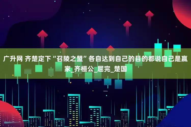 广升网 齐楚定下“召陵之盟”各自达到自己的目的都说自己是赢家_齐桓公_屈完_楚国
