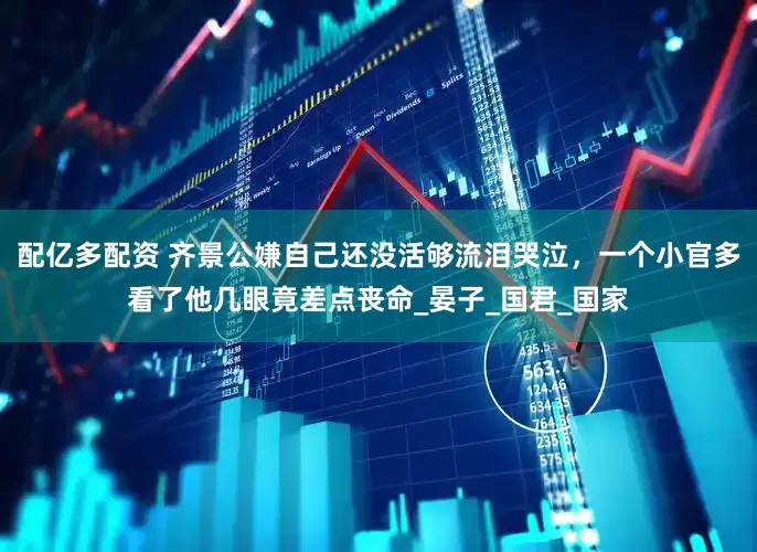 配亿多配资 齐景公嫌自己还没活够流泪哭泣，一个小官多看了他几眼竟差点丧命_晏子_国君_国家