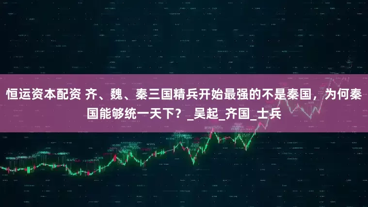 恒运资本配资 齐、魏、秦三国精兵开始最强的不是秦国，为何秦国能够统一天下？_吴起_齐国_士兵