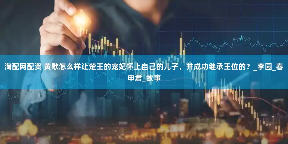 淘配网配资 黄歇怎么样让楚王的宠妃怀上自己的儿子，并成功继承王位的？_李园_春申君_故事