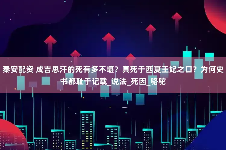 秦安配资 成吉思汗的死有多不堪？真死于西夏王妃之口？为何史书都耻于记载_说法_死因_骆驼