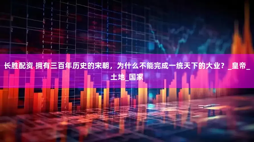 长胜配资 拥有三百年历史的宋朝，为什么不能完成一统天下的大业？_皇帝_土地_国家