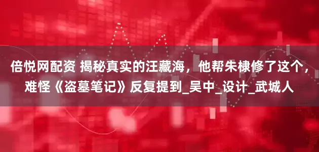 倍悦网配资 揭秘真实的汪藏海，他帮朱棣修了这个，难怪《盗墓笔记》反复提到_吴中_设计_武城人