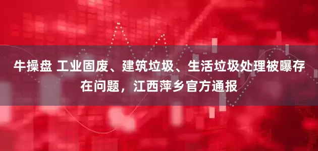 牛操盘 工业固废、建筑垃圾、生活垃圾处理被曝存在问题，江西萍乡官方通报