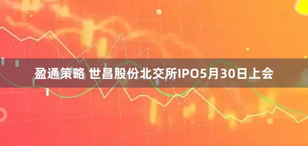 盈通策略 世昌股份北交所IPO5月30日上会