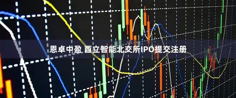 恩卓中盈 酉立智能北交所IPO提交注册