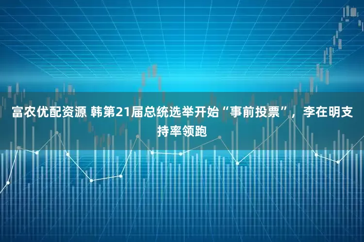 富农优配资源 韩第21届总统选举开始“事前投票”，李在明支持率领跑