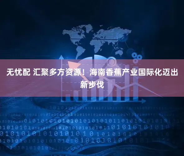 无忧配 汇聚多方资源！海南香蕉产业国际化迈出新步伐