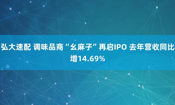 弘大速配 调味品商“幺麻子”再启IPO 去年营收同比增14.69%