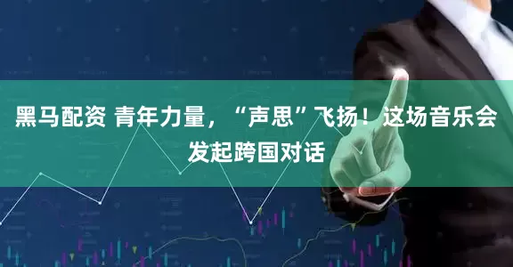 黑马配资 青年力量，“声思”飞扬！这场音乐会发起跨国对话