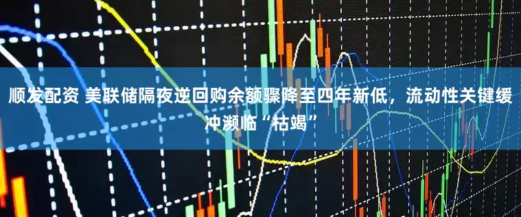 顺发配资 美联储隔夜逆回购余额骤降至四年新低，流动性关键缓冲濒临“枯竭”