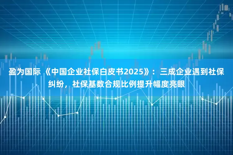 盈为国际 《中国企业社保白皮书2025》：三成企业遇到社保纠纷，社保基数合规比例提升幅度亮眼