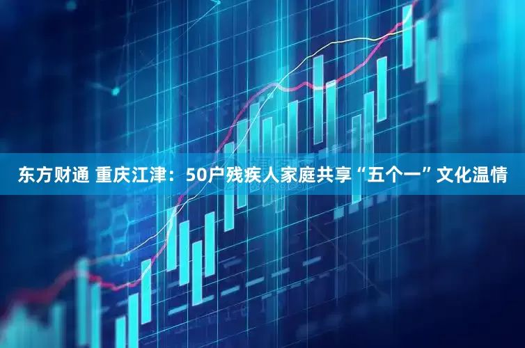 东方财通 重庆江津：50户残疾人家庭共享“五个一”文化温情