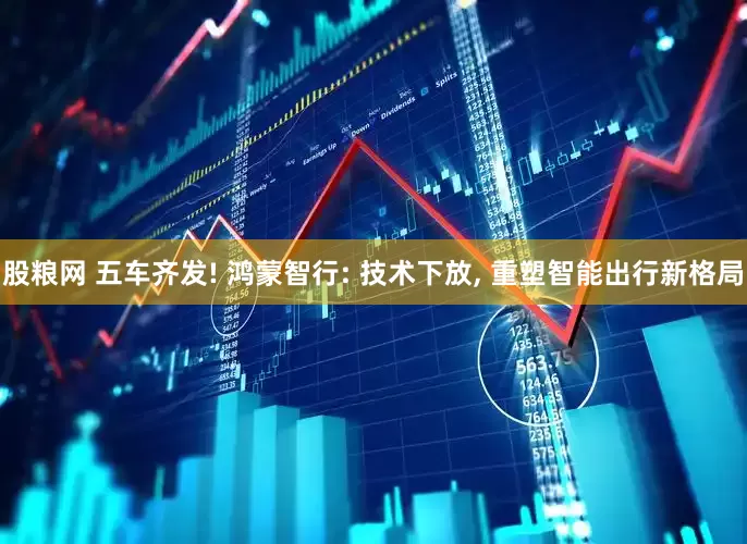 股粮网 五车齐发! 鸿蒙智行: 技术下放, 重塑智能出行新格局