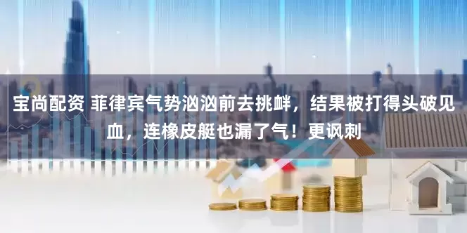 宝尚配资 菲律宾气势汹汹前去挑衅，结果被打得头破见血，连橡皮艇也漏了气！更讽刺
