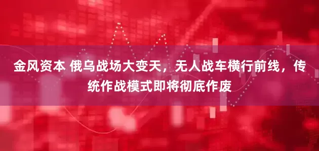 金风资本 俄乌战场大变天，无人战车横行前线，传统作战模式即将彻底作废